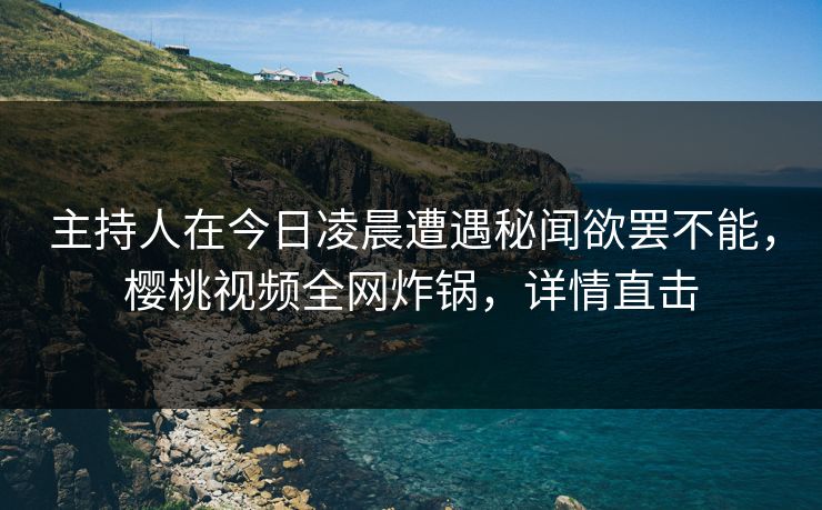 主持人在今日凌晨遭遇秘闻欲罢不能，樱桃视频全网炸锅，详情直击