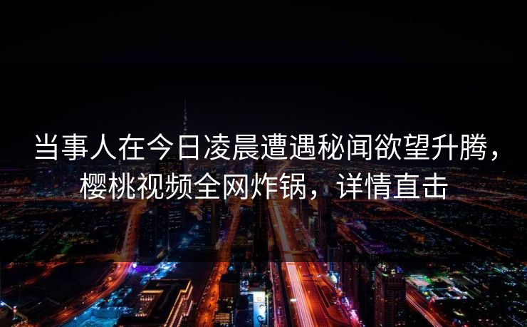 当事人在今日凌晨遭遇秘闻欲望升腾，樱桃视频全网炸锅，详情直击