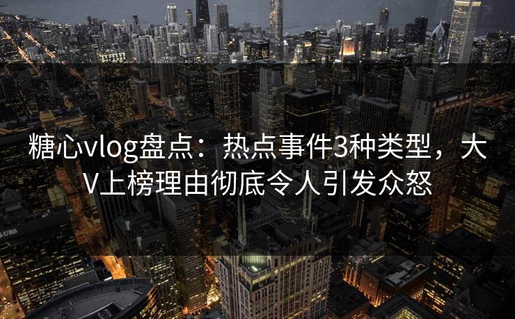 糖心vlog盘点：热点事件3种类型，大V上榜理由彻底令人引发众怒