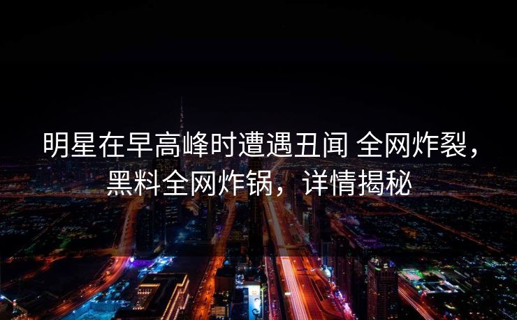明星在早高峰时遭遇丑闻 全网炸裂，黑料全网炸锅，详情揭秘