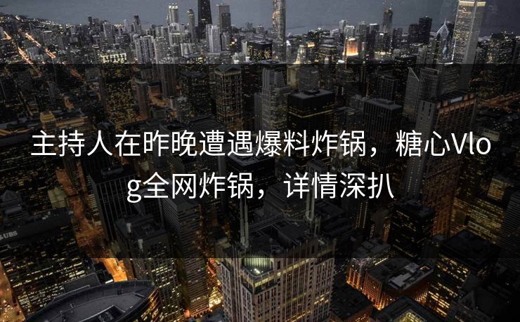 主持人在昨晚遭遇爆料炸锅，糖心Vlog全网炸锅，详情深扒