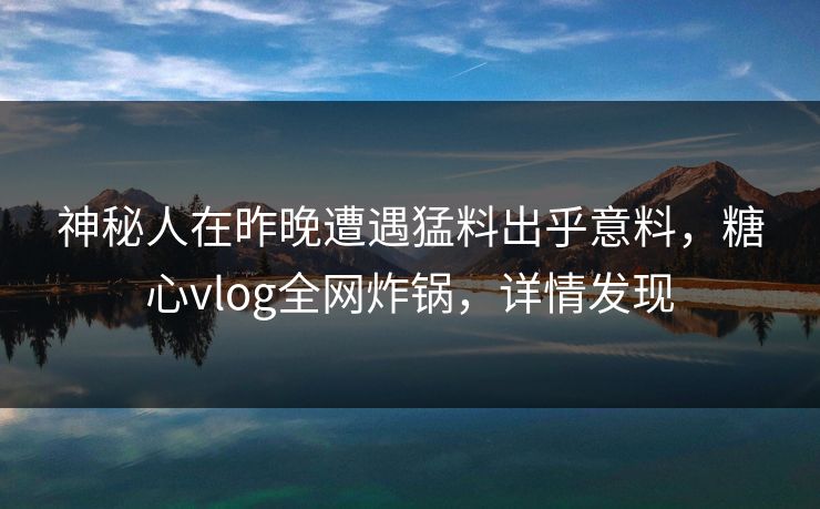 神秘人在昨晚遭遇猛料出乎意料，糖心vlog全网炸锅，详情发现