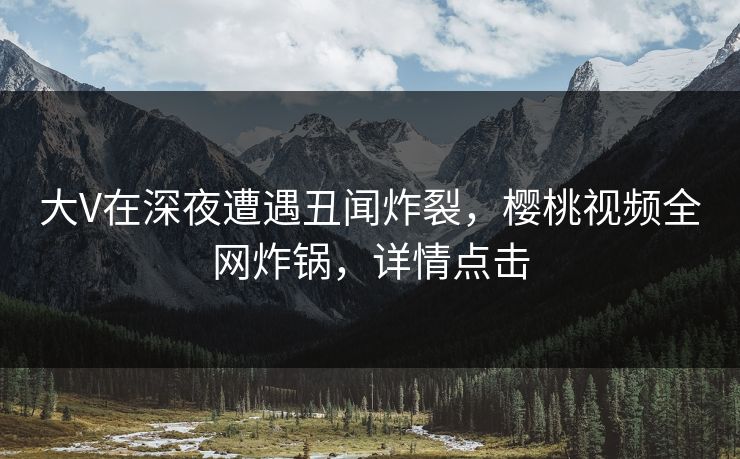 大V在深夜遭遇丑闻炸裂，樱桃视频全网炸锅，详情点击