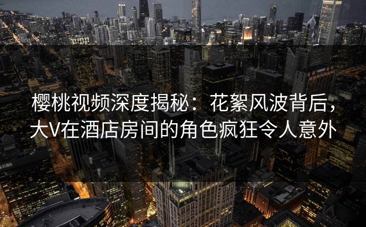 樱桃视频深度揭秘：花絮风波背后，大V在酒店房间的角色疯狂令人意外