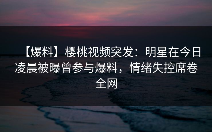 【爆料】樱桃视频突发：明星在今日凌晨被曝曾参与爆料，情绪失控席卷全网