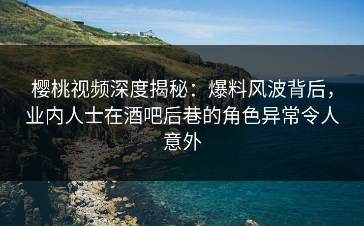 樱桃视频深度揭秘：爆料风波背后，业内人士在酒吧后巷的角色异常令人意外