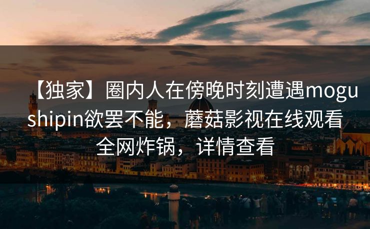 【独家】圈内人在傍晚时刻遭遇mogushipin欲罢不能，蘑菇影视在线观看全网炸锅，详情查看