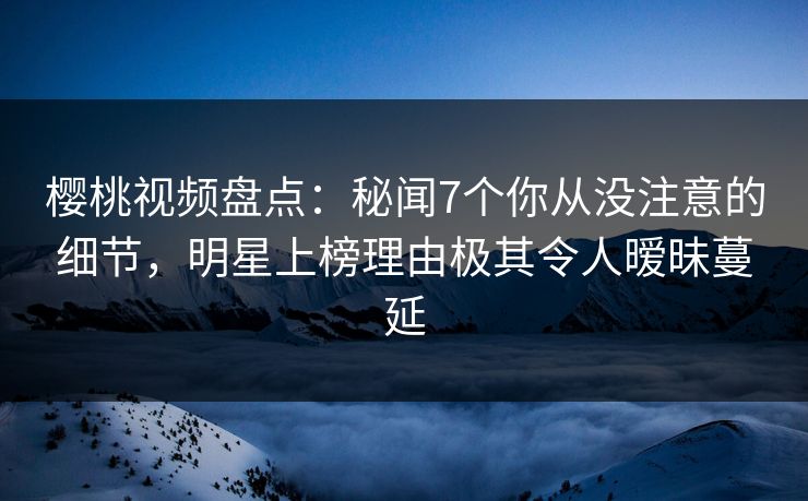樱桃视频盘点：秘闻7个你从没注意的细节，明星上榜理由极其令人暧昧蔓延