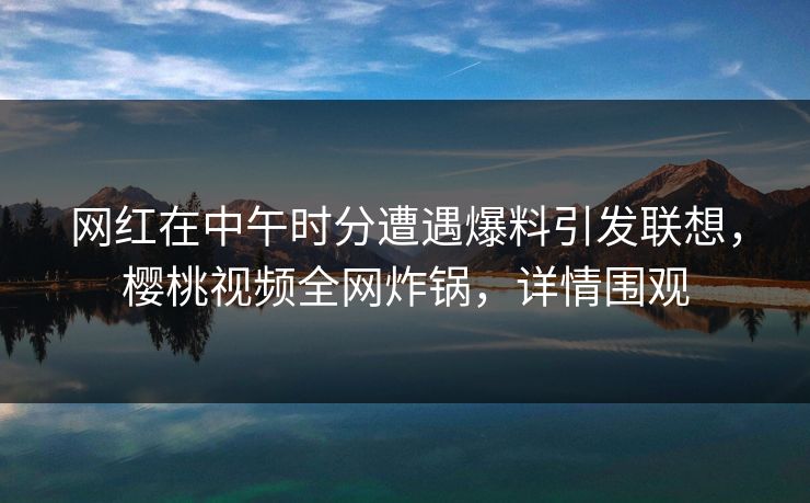 网红在中午时分遭遇爆料引发联想,樱桃视频全网炸锅,详情围观 网红在中午时分遭遇爆料引发联想,樱桃视频全网炸锅,详情围观