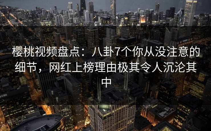 樱桃视频盘点：八卦7个你从没注意的细节，网红上榜理由极其令人沉沦其中
