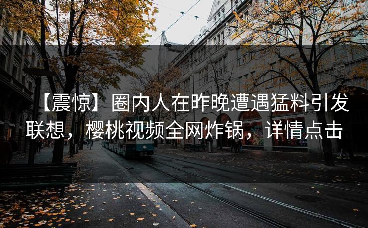 【震惊】圈内人在昨晚遭遇猛料引发联想，樱桃视频全网炸锅，详情点击