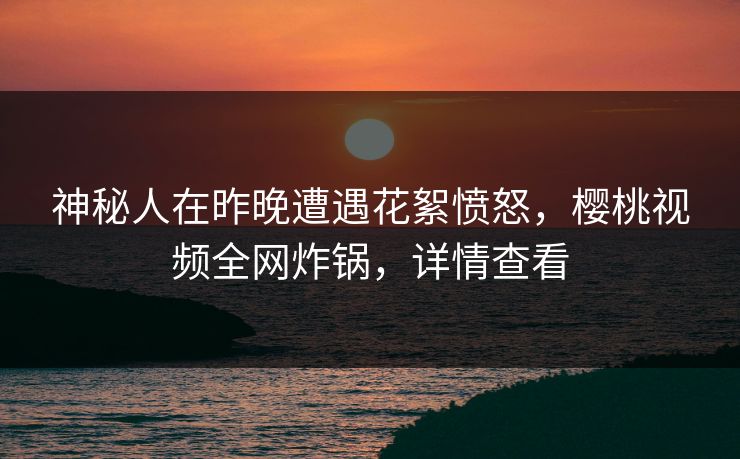 神秘人在昨晚遭遇花絮愤怒，樱桃视频全网炸锅，详情查看