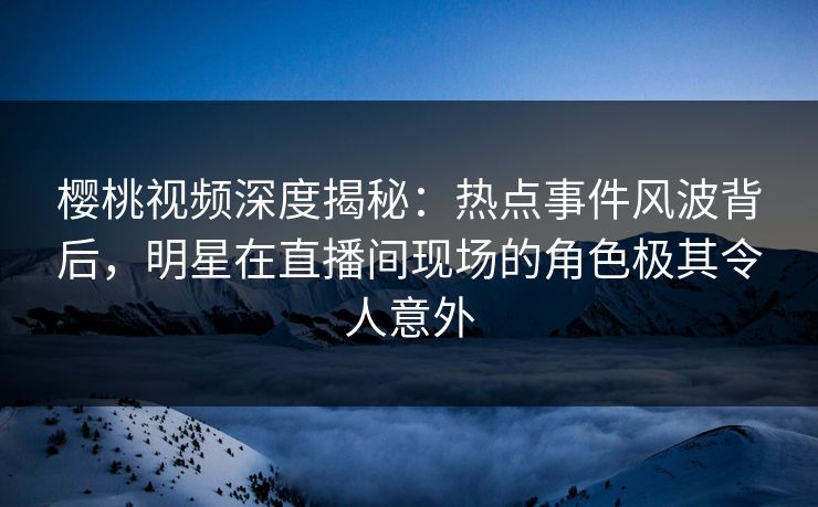 樱桃视频深度揭秘:热点事件风波背后,明星在直播间现场的角色极其令人意外 樱桃视频深度揭秘:热点事件风波背后,明星在直播间现场的角色极其令人意外