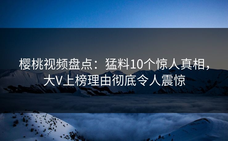 樱桃视频盘点：猛料10个惊人真相，大V上榜理由彻底令人震惊