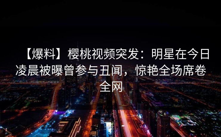 【爆料】樱桃视频突发：明星在今日凌晨被曝曾参与丑闻，惊艳全场席卷全网