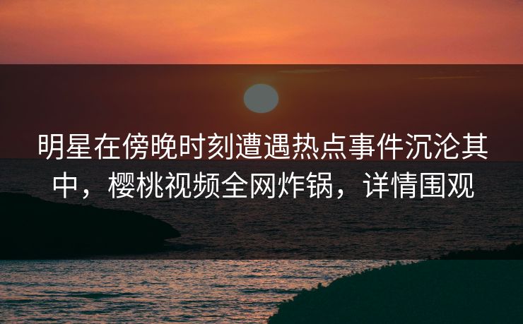 明星在傍晚时刻遭遇热点事件沉沦其中，樱桃视频全网炸锅，详情围观