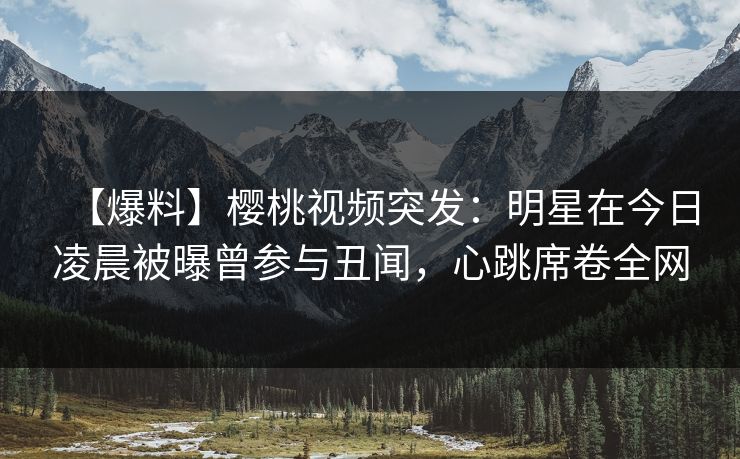 【爆料】樱桃视频突发：明星在今日凌晨被曝曾参与丑闻，心跳席卷全网