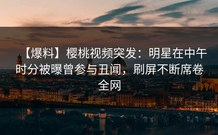 【爆料】樱桃视频突发：明星在中午时分被曝曾参与丑闻，刷屏不断席卷全网