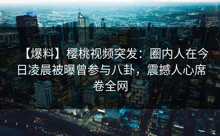 【爆料】樱桃视频突发：圈内人在今日凌晨被曝曾参与八卦，震撼人心席卷全网