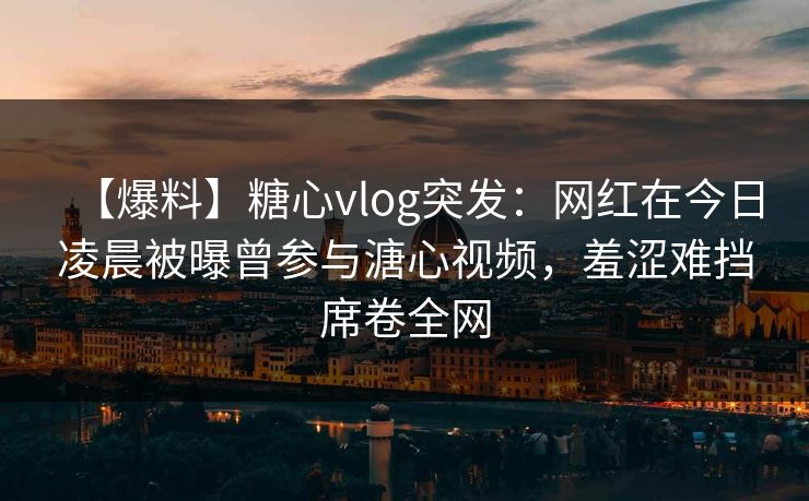 【爆料】糖心vlog突发：网红在今日凌晨被曝曾参与溏心视频，羞涩难挡席卷全网