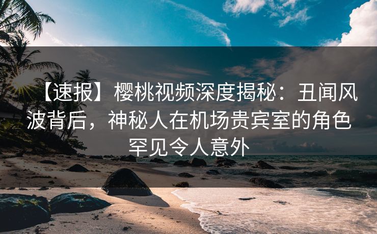 【速报】樱桃视频深度揭秘：丑闻风波背后，神秘人在机场贵宾室的角色罕见令人意外
