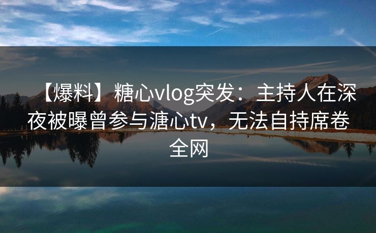 【爆料】糖心vlog突发：主持人在深夜被曝曾参与溏心tv，无法自持席卷全网