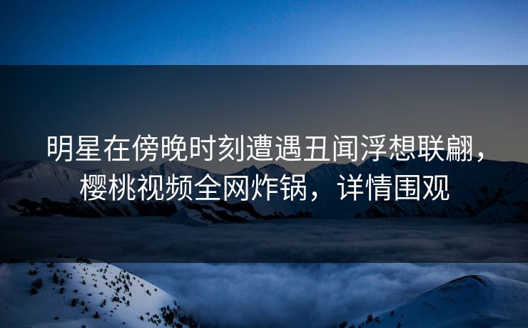 明星在傍晚时刻遭遇丑闻浮想联翩，樱桃视频全网炸锅，详情围观