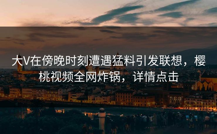 大V在傍晚时刻遭遇猛料引发联想，樱桃视频全网炸锅，详情点击
