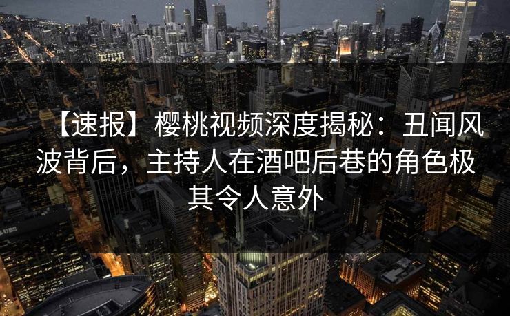 【速报】樱桃视频深度揭秘:丑闻风波背后,主持人在酒吧后巷的角色极其令人意外 【速报】樱桃视频深度揭秘:丑闻风波背后,主持人在酒吧后巷的角色极其令人意外