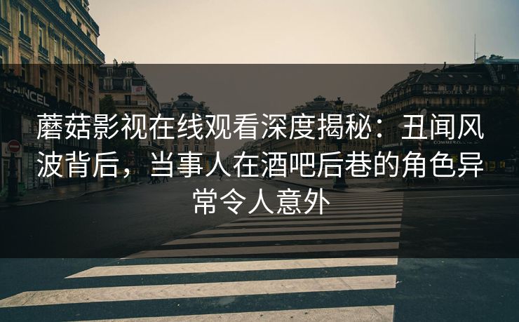 蘑菇影视在线观看深度揭秘：丑闻风波背后，当事人在酒吧后巷的角色异常令人意外