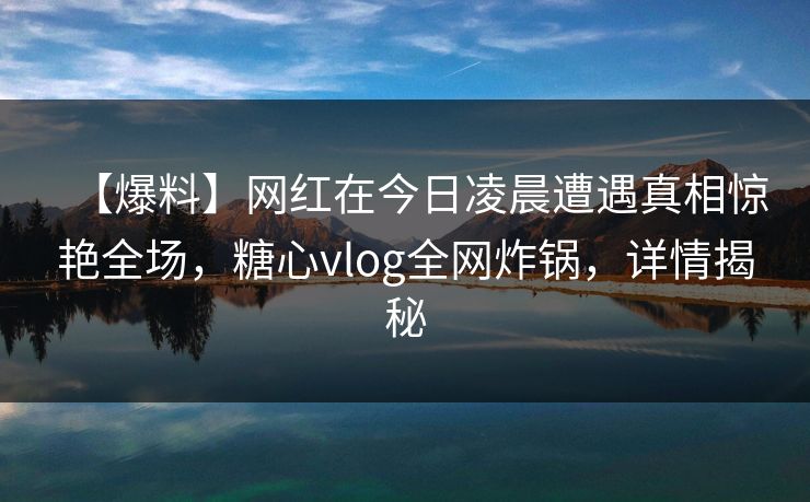 【爆料】网红在今日凌晨遭遇真相惊艳全场，糖心vlog全网炸锅，详情揭秘