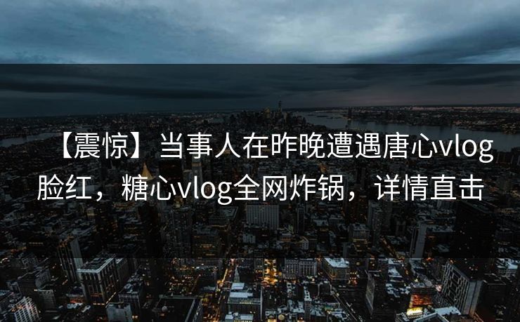 【震惊】当事人在昨晚遭遇唐心vlog脸红，糖心vlog全网炸锅，详情直击