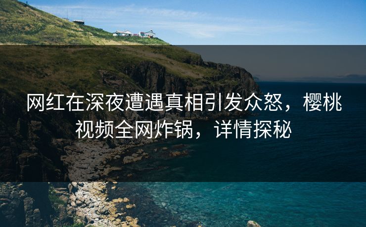 网红在深夜遭遇真相引发众怒，樱桃视频全网炸锅，详情探秘
