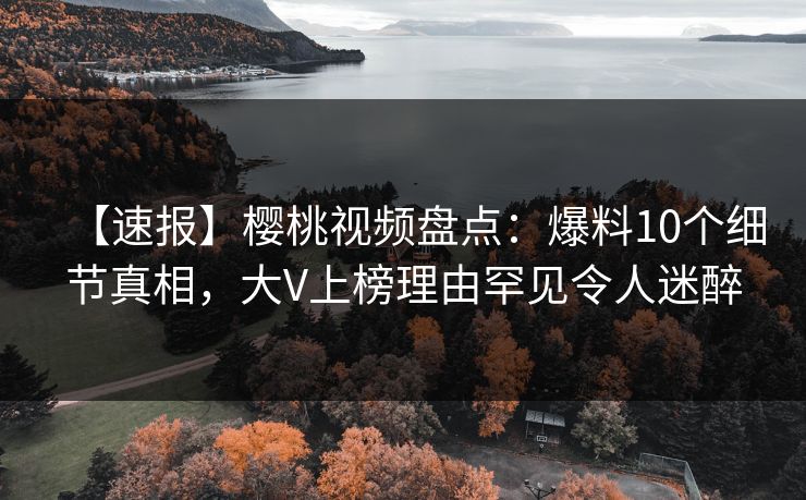 【速报】樱桃视频盘点：爆料10个细节真相，大V上榜理由罕见令人迷醉