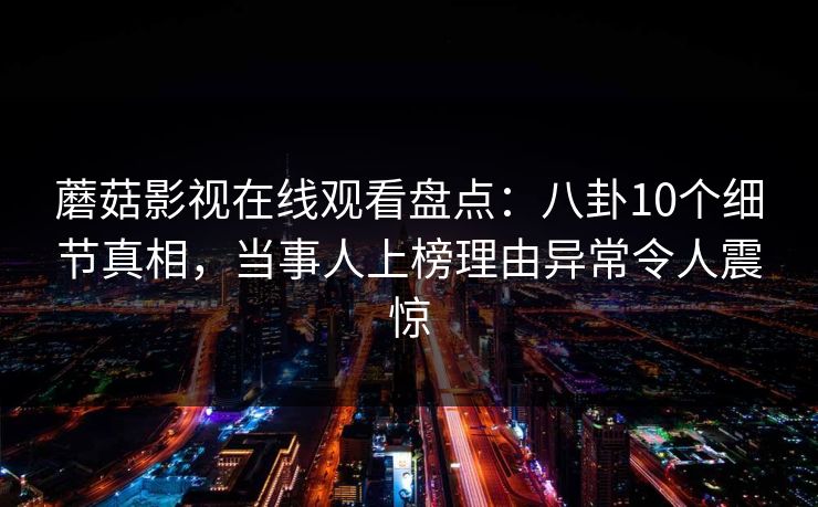 蘑菇影视在线观看盘点:八卦10个细节真相,当事人上榜理由异常令人震惊 蘑菇影视在线观看盘点:八卦10个细节真相,当事人上榜理由异常令人震惊