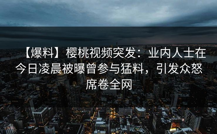 【爆料】樱桃视频突发:业内人士在今日凌晨被曝曾参与猛料,引发众怒席卷全网 【爆料】樱桃视频突发:业内人士在今日凌晨被曝曾参与猛料,引发众怒席卷全网