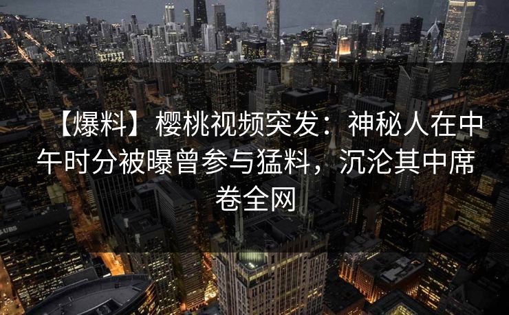 【爆料】樱桃视频突发：神秘人在中午时分被曝曾参与猛料，沉沦其中席卷全网