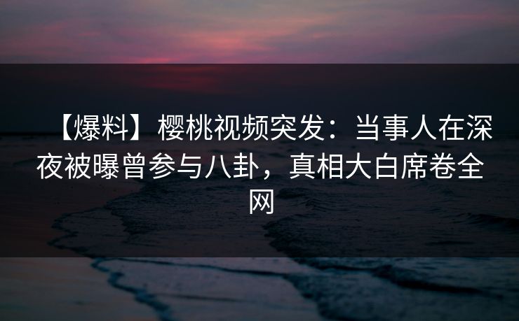 【爆料】樱桃视频突发：当事人在深夜被曝曾参与八卦，真相大白席卷全网