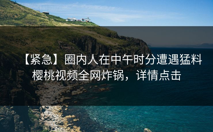 【紧急】圈内人在中午时分遭遇猛料樱桃视频全网炸锅，详情点击
