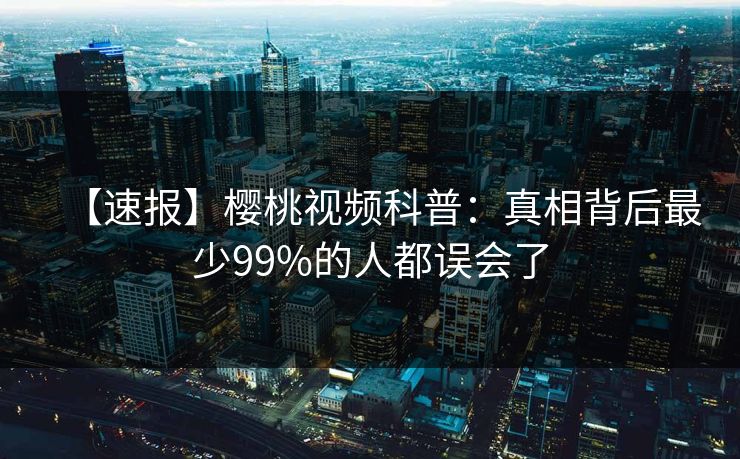 【速报】樱桃视频科普：真相背后最少99%的人都误会了