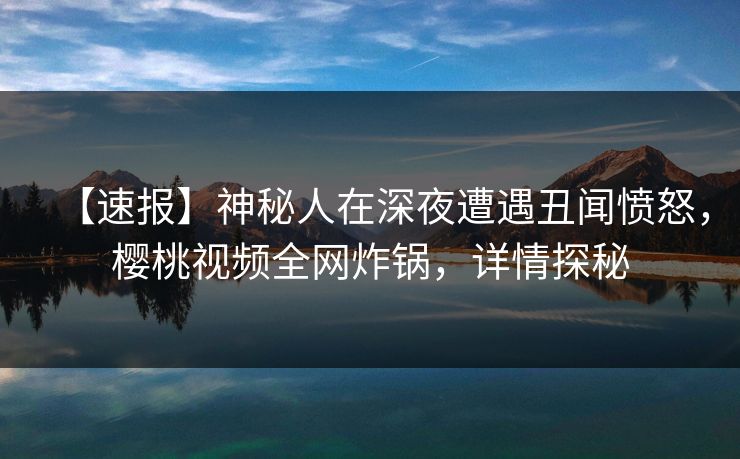 【速报】神秘人在深夜遭遇丑闻愤怒，樱桃视频全网炸锅，详情探秘