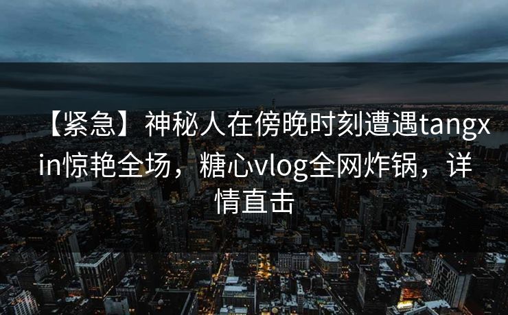 【紧急】神秘人在傍晚时刻遭遇tangxin惊艳全场,糖心vlog全网炸锅,详情直击 【紧急】神秘人在傍晚时刻遭遇tangxin惊艳全场,糖心vlog全网炸锅,详情直击