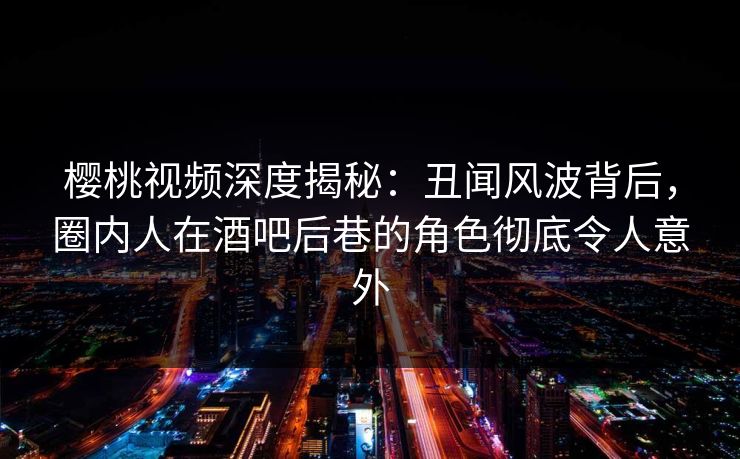 樱桃视频深度揭秘：丑闻风波背后，圈内人在酒吧后巷的角色彻底令人意外