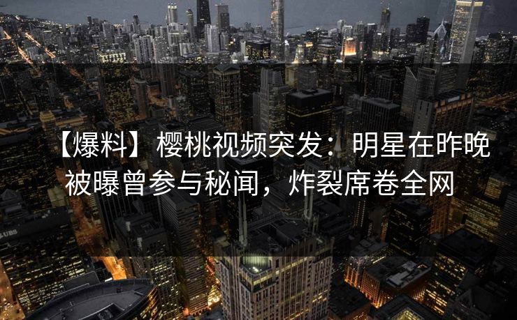 【爆料】樱桃视频突发：明星在昨晚被曝曾参与秘闻，炸裂席卷全网