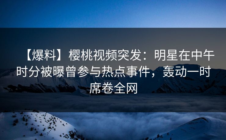 【爆料】樱桃视频突发:明星在中午时分被曝曾参与热点事件,轰动一时席卷全网 【爆料】樱桃视频突发:明星在中午时分被曝曾参与热点事件,轰动一时席卷全网