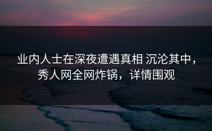 业内人士在深夜遭遇真相 沉沦其中，秀人网全网炸锅，详情围观
