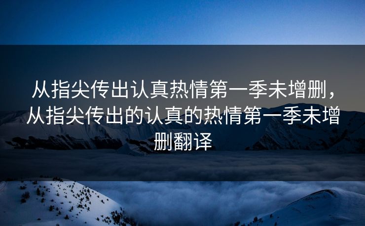 从指尖传出认真热情第一季未增删，从指尖传出的认真的热情第一季未增删翻译