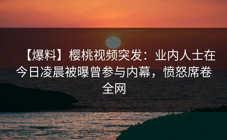【爆料】樱桃视频突发：业内人士在今日凌晨被曝曾参与内幕，愤怒席卷全网