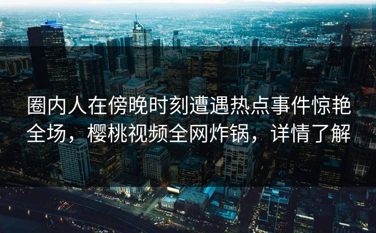 圈内人在傍晚时刻遭遇热点事件惊艳全场，樱桃视频全网炸锅，详情了解