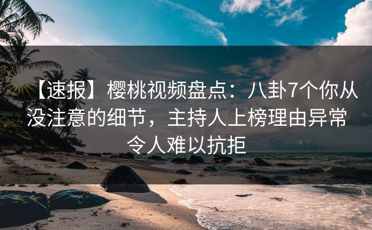 【速报】樱桃视频盘点：八卦7个你从没注意的细节，主持人上榜理由异常令人难以抗拒